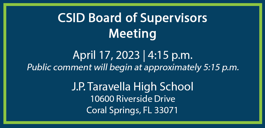 CSID Board of Supervisors Meeting April 17, 2023 | 4:15 p.m. Public comment will begin at approximately 5:15 p.m. J.P. Taravella High School 10600 Riverside Drive Coral Springs, FL 33071